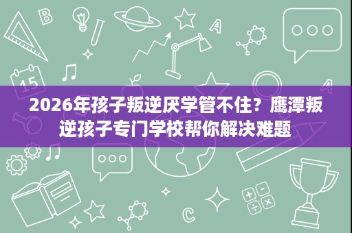 2026年孩子叛逆厌学管不住?鹰潭叛逆孩子专门学校帮你解决难题 2026年孩子叛逆厌学管不住?鹰潭叛逆孩子专门学校帮你解决难题
