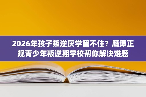 2026年孩子叛逆厌学管不住?鹰潭正规青少年叛逆期学校帮你解决难题 2026年孩子叛逆厌学管不住?鹰潭正规青少年叛逆期学校帮你解决难题