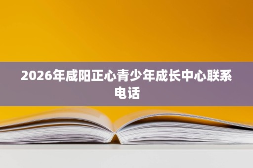 2026年咸阳正心青少年成长中心联系电话 2026年咸阳正心青少年成长中心联系电话