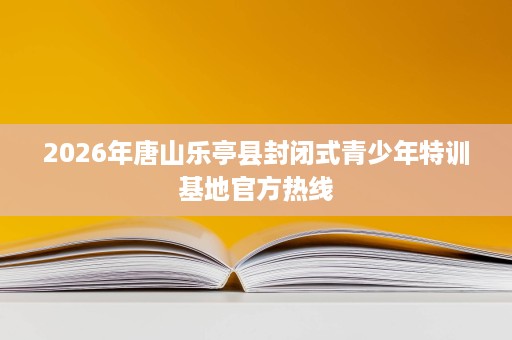 2026年唐山乐亭县封闭式青少年特训基地官方热线 2026年唐山乐亭县封闭式青少年特训基地官方热线