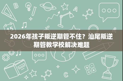 2026年孩子叛逆期管不住？汕尾叛逆期管教学校解决难题