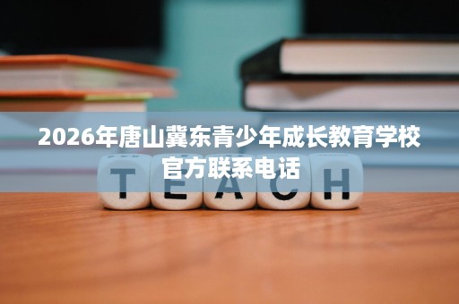 2026年唐山冀东青少年成长教育学校官方联系电话 2026年唐山冀东青少年成长教育学校官方联系电话