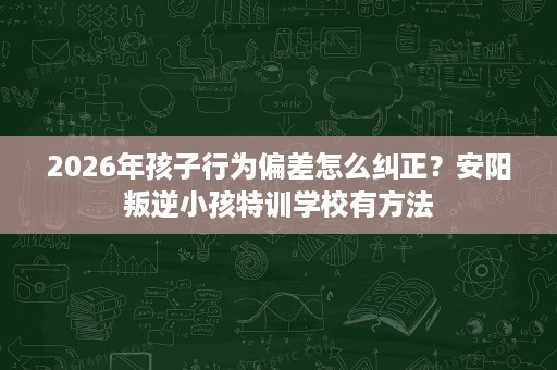 2026年孩子行为偏差怎么纠正？安阳叛逆小孩特训学校有方法
