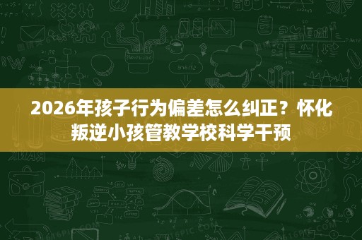 2026年孩子行为偏差怎么纠正？怀化叛逆小孩管教学校科学干预