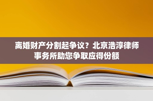 离婚财产分割起争议?北京浩淳律师事务所助您争取应得份额 离婚财产分割起争议?北京浩淳律师事务所助您争取应得份额
