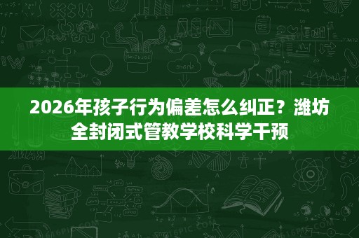 2026年孩子行为偏差怎么纠正？潍坊全封闭式管教学校科学干预