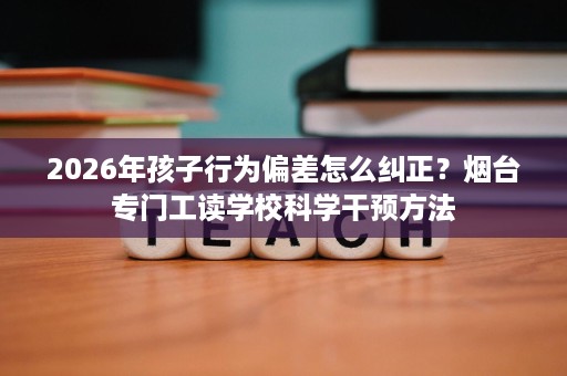2026年孩子行为偏差怎么纠正?烟台专门工读学校科学干预方法 2026年孩子行为偏差怎么纠正?烟台专门工读学校科学干预方法