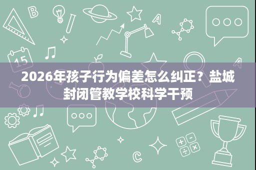 2026年孩子行为偏差怎么纠正?盐城封闭管教学校科学干预 2026年孩子行为偏差怎么纠正?盐城封闭管教学校科学干预