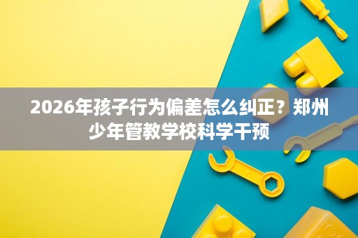 2026年孩子行为偏差怎么纠正?郑州少年管教学校科学干预 2026年孩子行为偏差怎么纠正?郑州少年管教学校科学干预