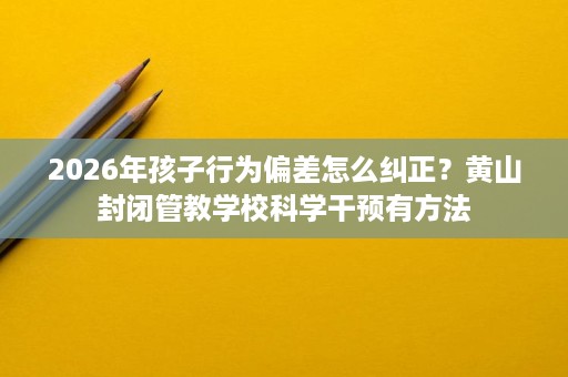 2026年孩子行为偏差怎么纠正？黄山封闭管教学校科学干预有方法