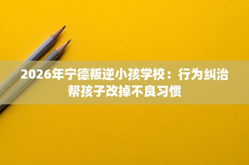 2026年宁德叛逆小孩学校：行为纠治帮孩子改掉不良习惯
