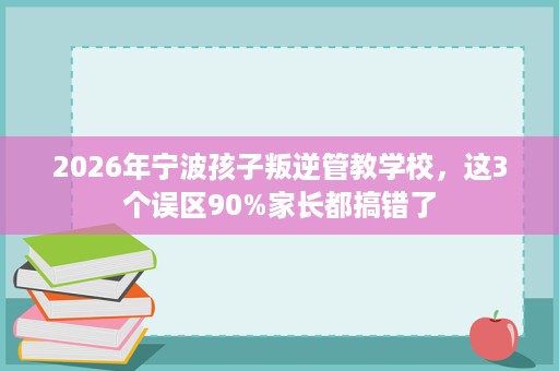 2026年宁波孩子叛逆管教学校，这3个误区90%家长都搞错了