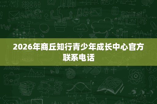 2026年商丘知行青少年成长中心官方联系电话 2026年商丘知行青少年成长中心官方联系电话