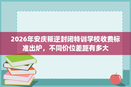 2026年安庆叛逆封闭特训学校收费标准出炉,不同价位差距有多大 2026年安庆叛逆封闭特训学校收费标准出炉,不同价位差距有多大