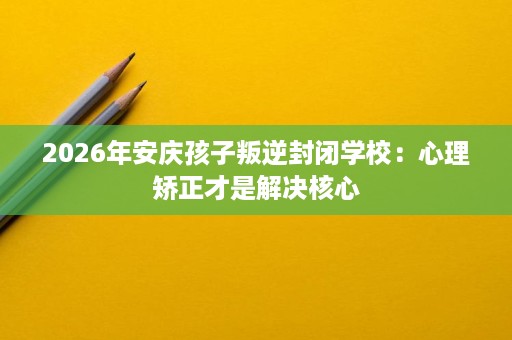 2026年安庆孩子叛逆封闭学校:心理矫正才是解决核心 2026年安庆孩子叛逆封闭学校:心理矫正才是解决核心