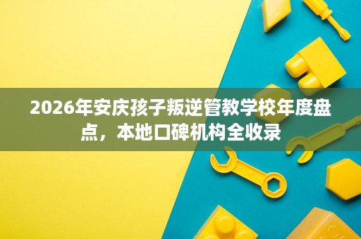 2026年安庆孩子叛逆管教学校年度盘点,本地口碑机构全收录 2026年安庆孩子叛逆管教学校年度盘点,本地口碑机构全收录