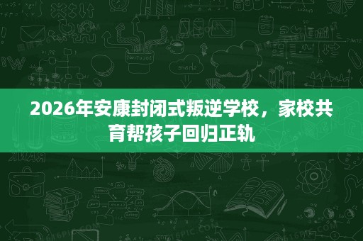 2026年安康封闭式叛逆学校,家校共育帮孩子回归正轨 2026年安康封闭式叛逆学校,家校共育帮孩子回归正轨