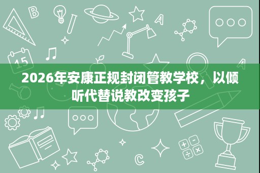 2026年安康正规封闭管教学校,以倾听代替说教改变孩子 2026年安康正规封闭管教学校,以倾听代替说教改变孩子