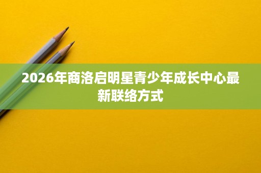 2026年商洛启明星青少年成长中心最新联络方式 2026年商洛启明星青少年成长中心最新联络方式