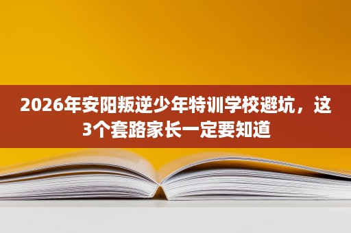 2026年安阳叛逆少年特训学校避坑,这3个套路家长一定要知道 2026年安阳叛逆少年特训学校避坑,这3个套路家长一定要知道