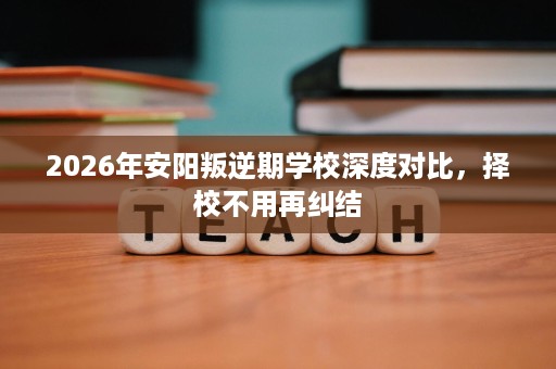 2026年安阳叛逆期学校深度对比,择校不用再纠结 2026年安阳叛逆期学校深度对比,择校不用再纠结