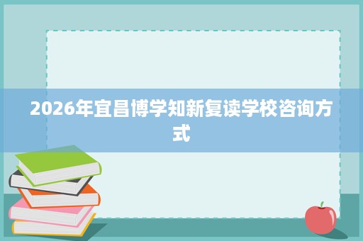 2026年宜昌博学知新复读学校咨询方式 2026年宜昌博学知新复读学校咨询方式