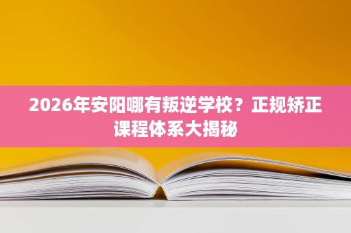 2026年安阳哪有叛逆学校?正规矫正课程体系大揭秘 2026年安阳哪有叛逆学校?正规矫正课程体系大揭秘
