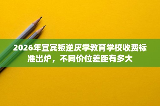 2026年宜宾叛逆厌学教育学校收费标准出炉，不同价位差距有多大