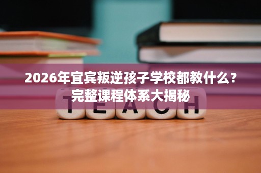 2026年宜宾叛逆孩子学校都教什么?完整课程体系大揭秘 2026年宜宾叛逆孩子学校都教什么?完整课程体系大揭秘
