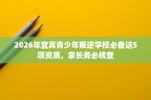 2026年宜宾青少年叛逆学校必备这5项资质,家长务必核查 2026年宜宾青少年叛逆学校必备这5项资质,家长务必核查