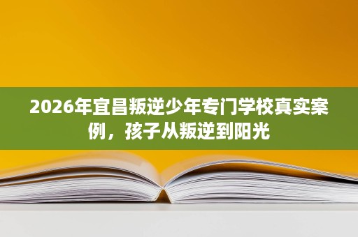 2026年宜昌叛逆少年专门学校真实案例，孩子从叛逆到阳光