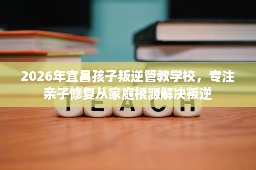 2026年宜昌孩子叛逆管教学校,专注亲子修复从家庭根源解决叛逆 2026年宜昌孩子叛逆管教学校,专注亲子修复从家庭根源解决叛逆
