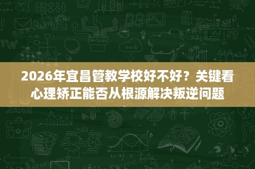2026年宜昌管教学校好不好?关键看心理矫正能否从根源解决叛逆问题 2026年宜昌管教学校好不好?关键看心理矫正能否从根源解决叛逆问题