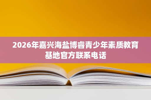 2026年嘉兴海盐博睿青少年素质教育基地官方联系电话 2026年嘉兴海盐博睿青少年素质教育基地官方联系电话