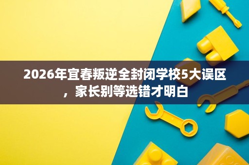 2026年宜春叛逆全封闭学校5大误区,家长别等选错才明白 2026年宜春叛逆全封闭学校5大误区,家长别等选错才明白