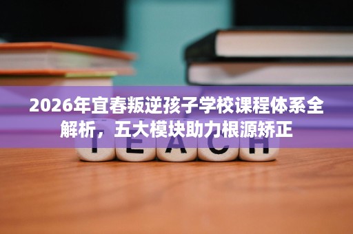 2026年宜春叛逆孩子学校课程体系全解析,五大模块助力根源矫正 2026年宜春叛逆孩子学校课程体系全解析,五大模块助力根源矫正