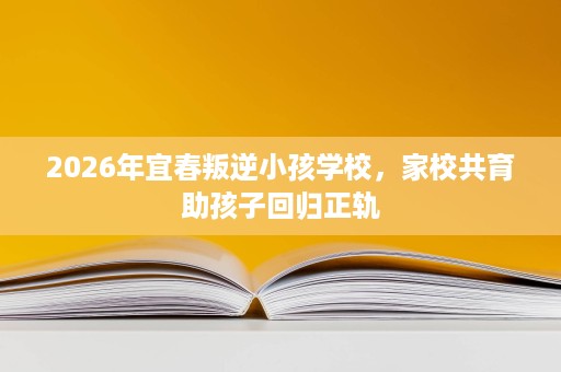 2026年宜春叛逆小孩学校,家校共育助孩子回归正轨 2026年宜春叛逆小孩学校,家校共育助孩子回归正轨