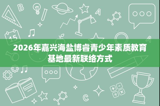 2026年嘉兴海盐博睿青少年素质教育基地最新联络方式 2026年嘉兴海盐博睿青少年素质教育基地最新联络方式