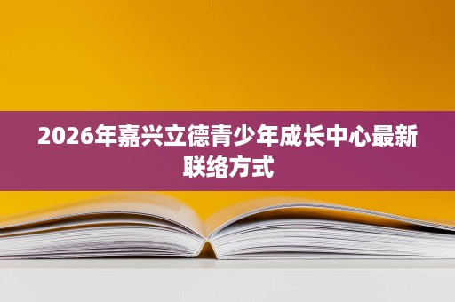 2026年嘉兴立德青少年成长中心最新联络方式 2026年嘉兴立德青少年成长中心最新联络方式
