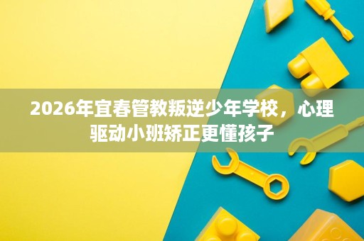 2026年宜春管教叛逆少年学校,心理驱动小班矫正更懂孩子 2026年宜春管教叛逆少年学校,心理驱动小班矫正更懂孩子