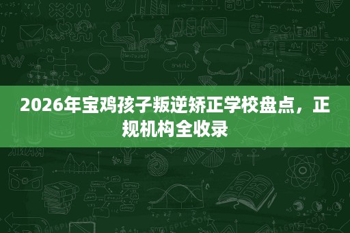 2026年宝鸡孩子叛逆矫正学校盘点，正规机构全收录