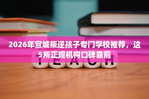 2026年宣城叛逆孩子专门学校推荐,这5所正规机构口碑靠前 2026年宣城叛逆孩子专门学校推荐,这5所正规机构口碑靠前