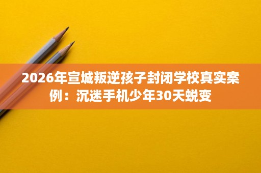 2026年宣城叛逆孩子封闭学校真实案例：沉迷手机少年30天蜕变