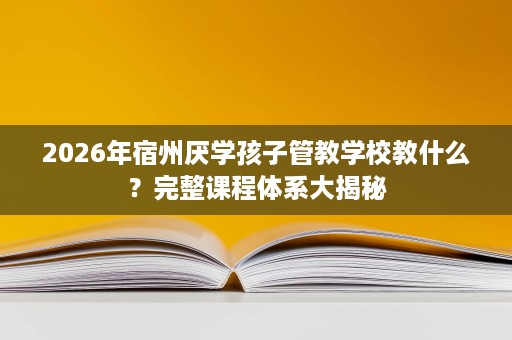 2026年宿州厌学孩子管教学校教什么？完整课程体系大揭秘