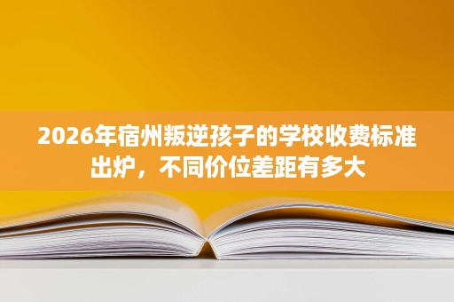 2026年宿州叛逆孩子的学校收费标准出炉，不同价位差距有多大
