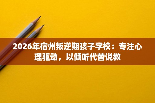 2026年宿州叛逆期孩子学校:专注心理驱动,以倾听代替说教 2026年宿州叛逆期孩子学校:专注心理驱动,以倾听代替说教