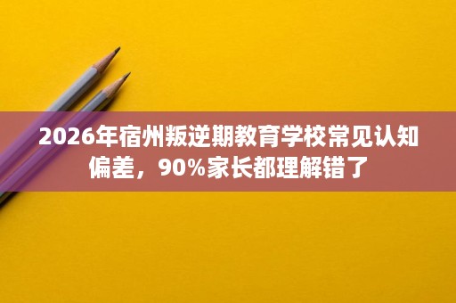 2026年宿州叛逆期教育学校常见认知偏差,90%家长都理解错了 2026年宿州叛逆期教育学校常见认知偏差,90%家长都理解错了