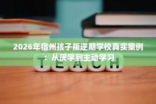 2026年宿州孩子叛逆期学校真实案例:从厌学到主动学习 2026年宿州孩子叛逆期学校真实案例:从厌学到主动学习