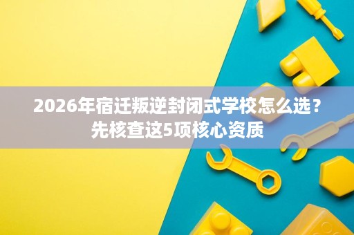 2026年宿迁叛逆封闭式学校怎么选?先核查这5项核心资质 2026年宿迁叛逆封闭式学校怎么选?先核查这5项核心资质