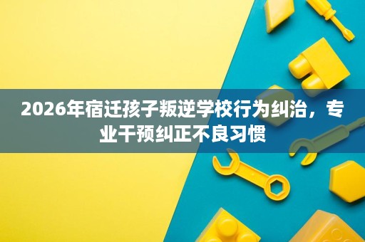 2026年宿迁孩子叛逆学校行为纠治,专业干预纠正不良习惯 2026年宿迁孩子叛逆学校行为纠治,专业干预纠正不良习惯